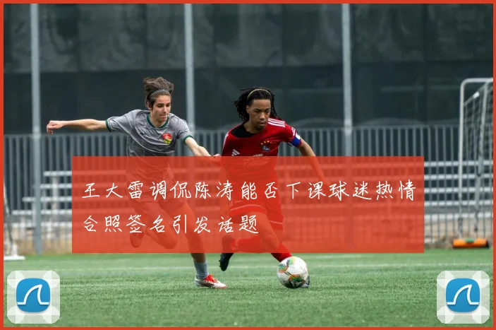 王大雷调侃陈涛能否下课球迷热情合照签名引发话题
