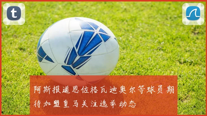 阿斯报道恩佐格瓦迪奥尔等球员期待加盟皇马关注选举动态