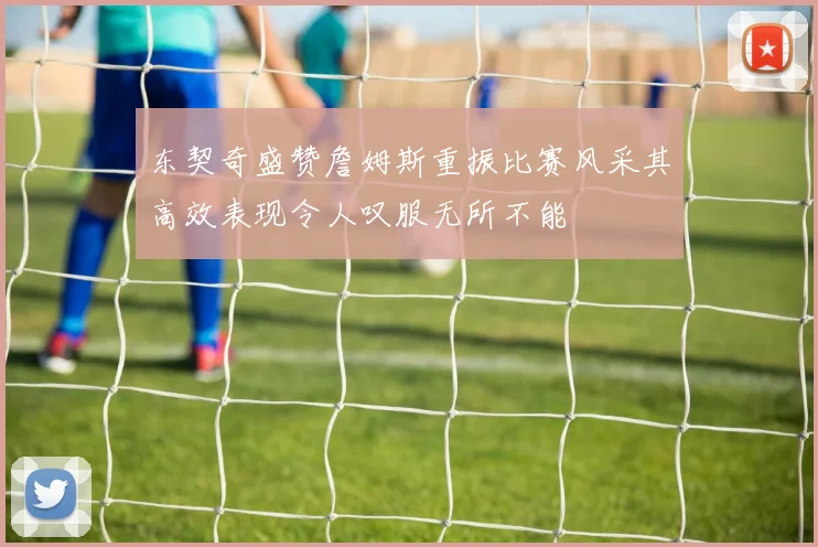 东契奇盛赞詹姆斯重振比赛风采其高效表现令人叹服无所不能