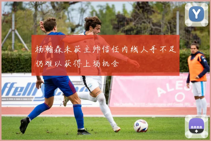 杨瀚森未获主帅信任内线人手不足仍难以获得上场机会