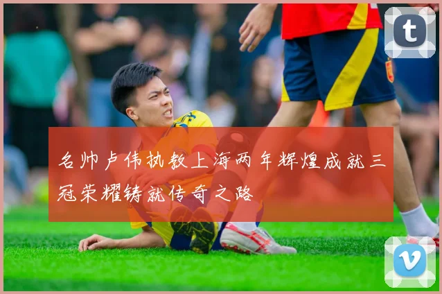 名帅卢伟执教上海两年辉煌成就三冠荣耀铸就传奇之路
