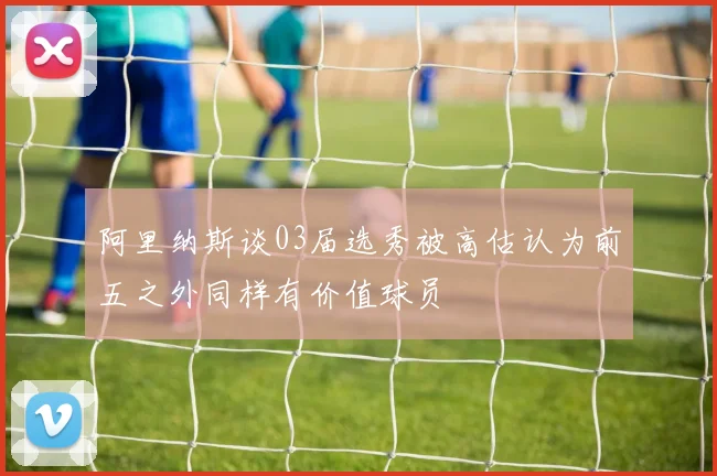 阿里纳斯谈03届选秀被高估认为前五之外同样有价值球员