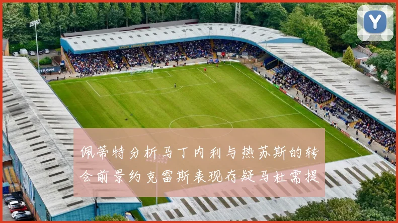 佩蒂特分析马丁内利与热苏斯的转会前景约克雷斯表现存疑马杜需提升才能留队