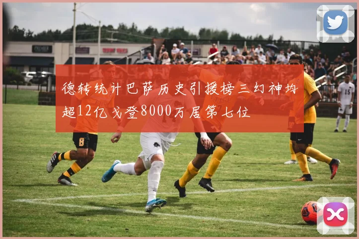 德转统计巴萨历史引援榜三幻神均超12亿戈登8000万居第七位