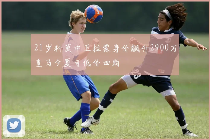21岁科莫中卫拉蒙身价飙升2900万皇马今夏可低价回购