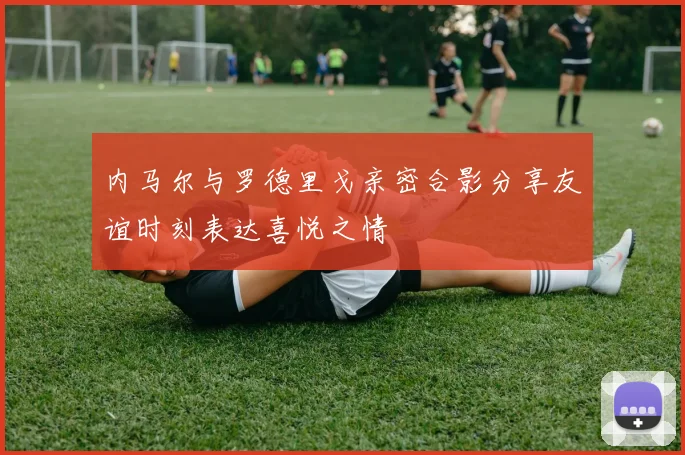 内马尔与罗德里戈亲密合影分享友谊时刻表达喜悦之情