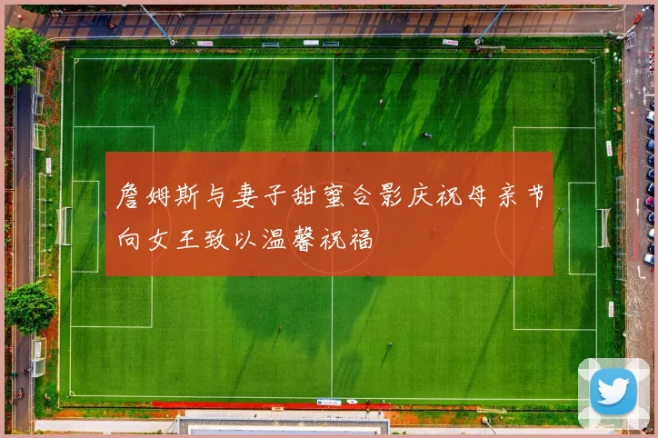 詹姆斯与妻子甜蜜合影庆祝母亲节向女王致以温馨祝福