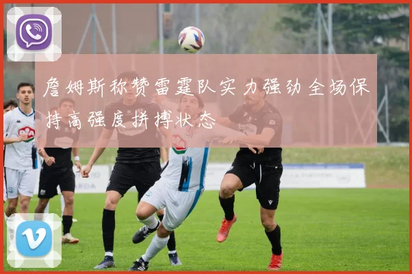 詹姆斯称赞雷霆队实力强劲全场保持高强度拼搏状态