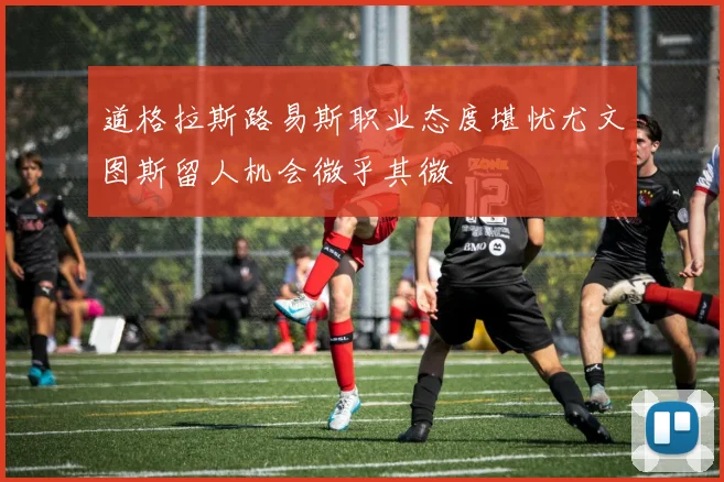 道格拉斯路易斯职业态度堪忧尤文图斯留人机会微乎其微
